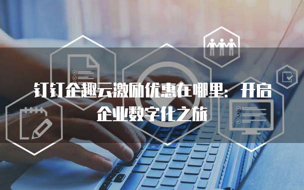 钉钉企趣云激励优惠在哪里:开启企业数字化之旅