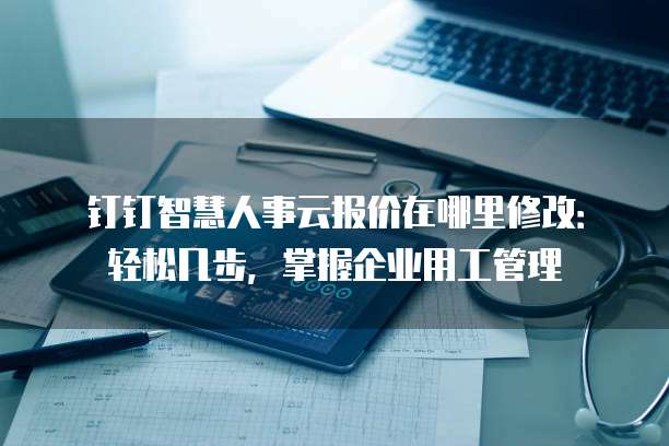钉钉智慧人事云报价在哪里修改：轻松几步，掌握企业用工管理
