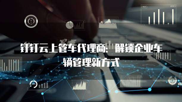 钉钉云上管车代理商:解锁企业车辆管理新方式