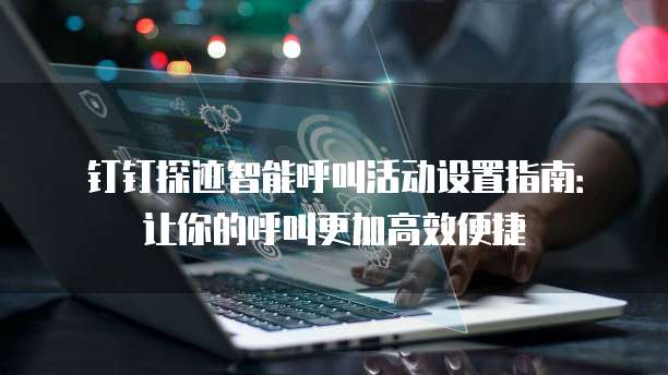 钉钉探迹智能呼叫活动设置指南:让你的呼叫更加高效便捷