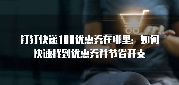 钉钉快递100优惠券在哪里：如何快速找到优惠券并节省开支