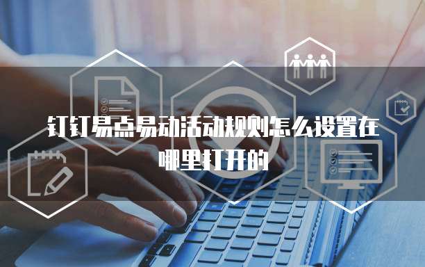 钉钉易点易动活动规则怎么设置在哪里打开的