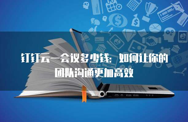 钉钉云一会议多少钱：如何让你的团队沟通更加高效