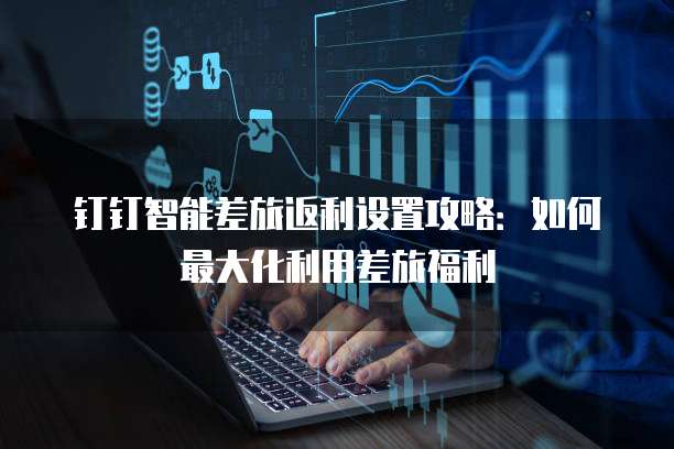 钉钉智能差旅返利设置攻略:如何最大化利用差旅福利