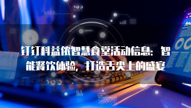 钉钉科益侬智慧食堂活动信息:智能餐饮体验,打造舌尖上的盛宴
