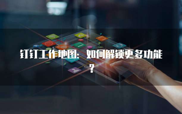 钉钉工作地图:如何解锁更多功能?