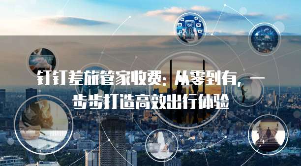 钉钉差旅管家收费: 从零到有, 一步步打造高效出行体验
