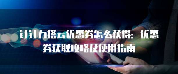 钉钉万搭云优惠券怎么获得：优惠券获取攻略及使用指南