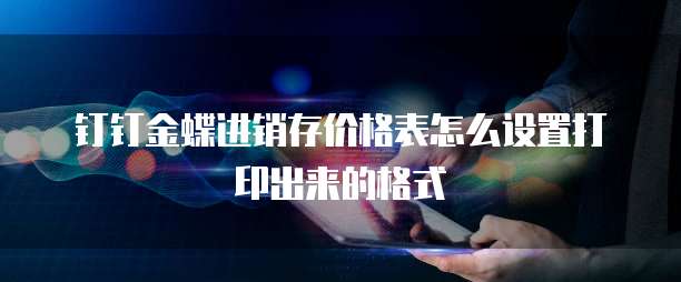 钉钉金蝶进销存价格表怎么设置打印出来的格式