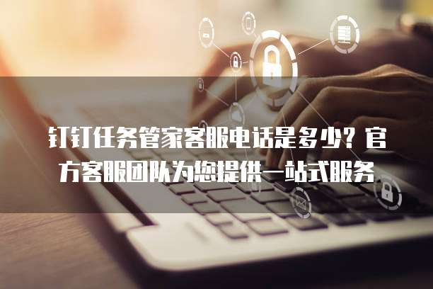 钉钉任务管家客服电话是多少?官方客服团队为您提供一站式服务