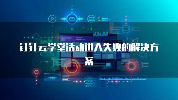 钉钉云学堂活动进入失败的解决方案