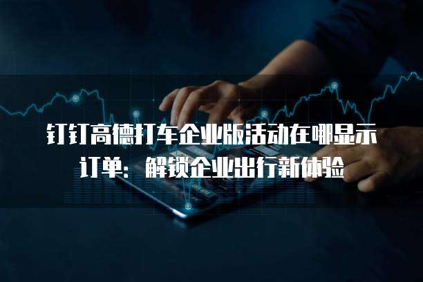 钉钉高德打车企业版活动在哪显示订单:解锁企业出行新体验