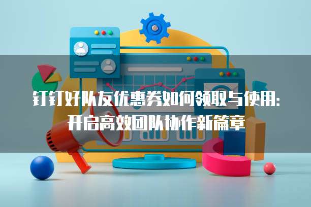 钉钉好队友优惠券如何领取与使用:开启高效团队协作新篇章