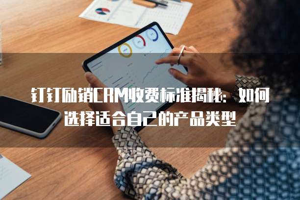 钉钉励销CRM收费标准揭秘:如何选择适合自己的产品类型