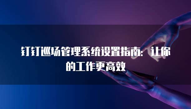 钉钉巡场管理系统设置指南：让你的工作更高效