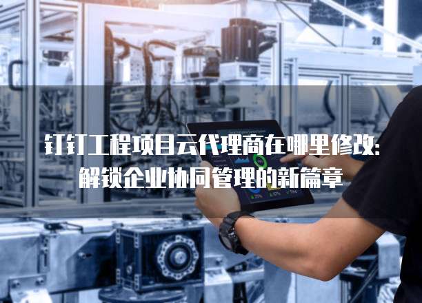 钉钉工程项目云代理商在哪里修改:解锁企业协同管理的新篇章