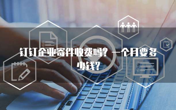 钉钉企业寄件收费吗?一个月要多少钱?