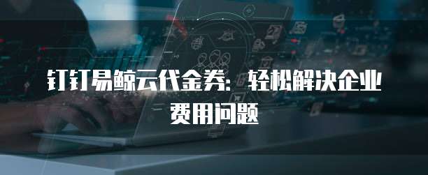 钉钉易鲸云代金券:轻松解决企业费用问题