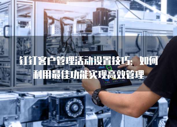 钉钉客户管理活动设置技巧：如何利用最佳功能实现高效管理