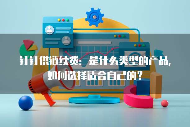 钉钉供链续费:是什么类型的产品,如何选择适合自己的?