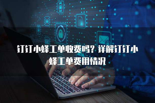 钉钉小蜂工单收费吗?详解钉钉小蜂工单费用情况