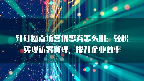 钉钉魔点访客优惠券怎么用:轻松实现访客管理,提升企业效率