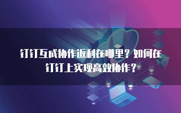 钉钉互成协作返利在哪里?如何在钉钉上实现高效协作?