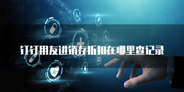 钉钉用友进销存折扣在哪里查记录