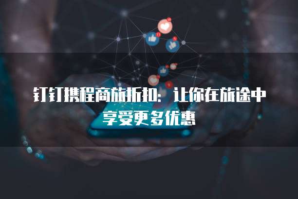 钉钉携程商旅折扣:让你在旅途中享受更多优惠