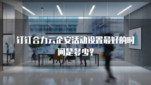 钉钉合力云企安活动设置最好的时间是多少?