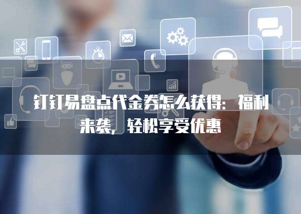 钉钉易盘点代金券怎么获得:福利来袭,轻松享受优惠
