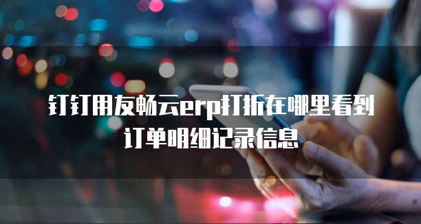 钉钉用友畅云erp打折在哪里看到订单明细记录信息