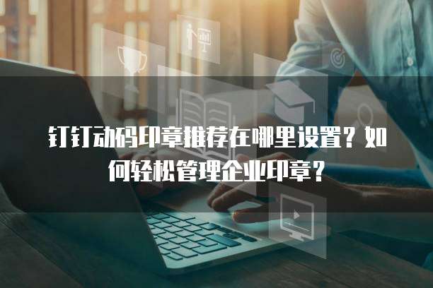钉钉动码印章推荐在哪里设置?如何轻松管理企业印章?