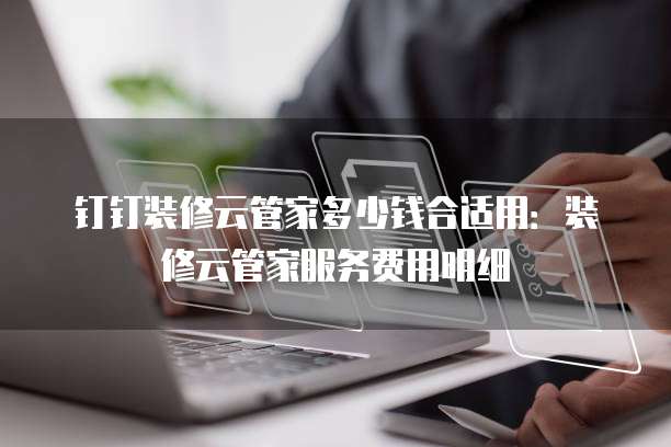 钉钉装修云管家多少钱合适用:装修云管家服务费用明细