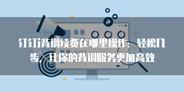 钉钉i背调续费在哪里操作:轻松几步,让你的背调服务更加高效