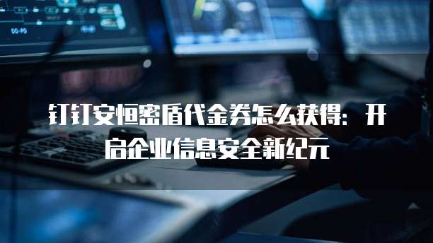 钉钉安恒密盾代金券怎么获得:开启企业信息安全新纪元
