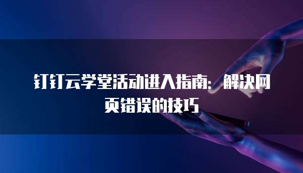 钉钉云学堂活动进入指南:解决网页错误的技巧