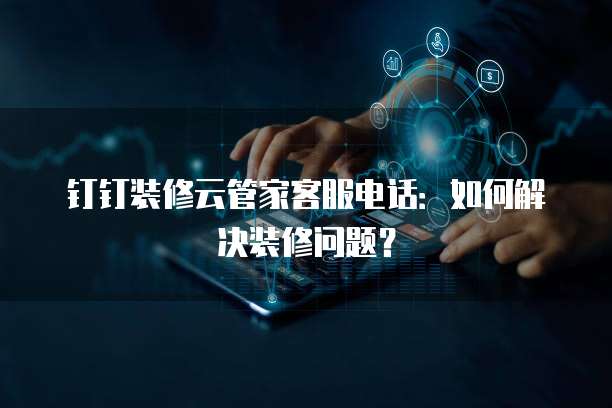 钉钉装修云管家客服电话:如何解决装修问题?