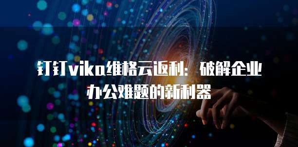 钉钉vika维格云返利：破解企业办公难题的新利器