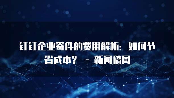 钉钉企业寄件的费用解析：如何节省成本？ - 新闻稿网