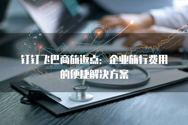 钉钉飞巴商旅返点:企业旅行费用的便捷解决方案