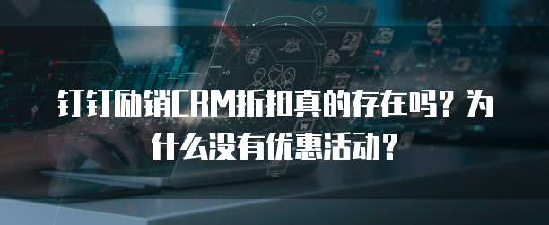 钉钉励销CRM折扣真的存在吗?为什么没有优惠活动?