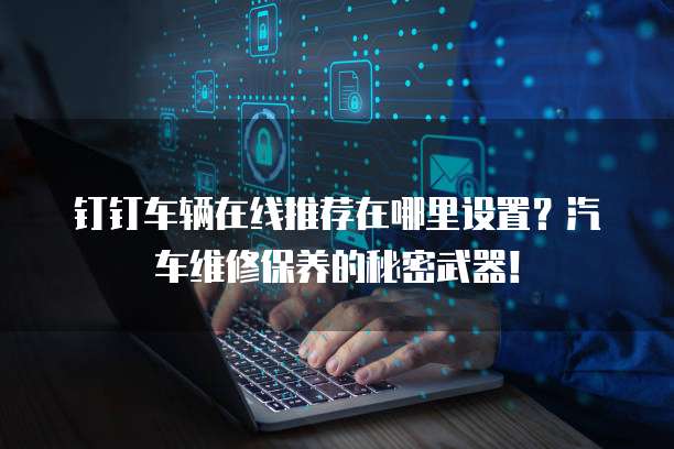 钉钉车辆在线推荐在哪里设置?汽车维修保养的秘密武器!