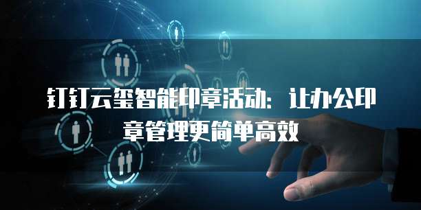 钉钉云玺智能印章活动:让办公印章管理更简单高效