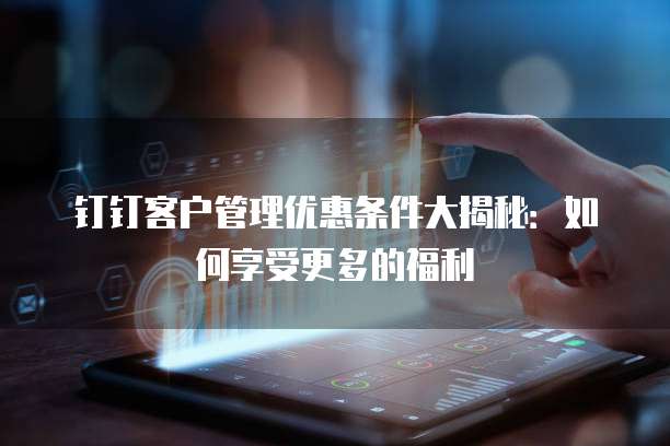 钉钉客户管理优惠条件大揭秘:如何享受更多的福利