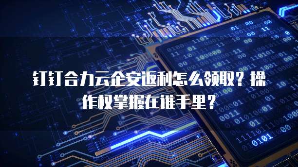 钉钉合力云企安返利怎么领取？操作权掌握在谁手里？