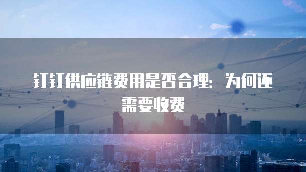 钉钉供应链费用是否合理:为何还需要收费