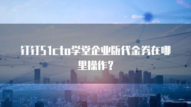 钉钉51cto学堂企业版代金券在哪里操作?