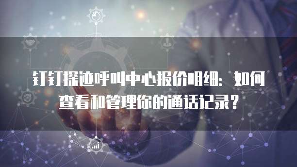 钉钉探迹呼叫中心报价明细:如何查看和管理你的通话记录?