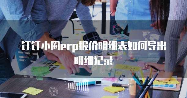 钉钉小圈erp报价明细表如何导出明细记录